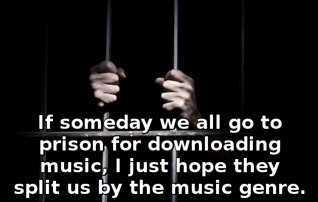 If someday we all go to prison for downloading music I just hope they split us by the music genre 