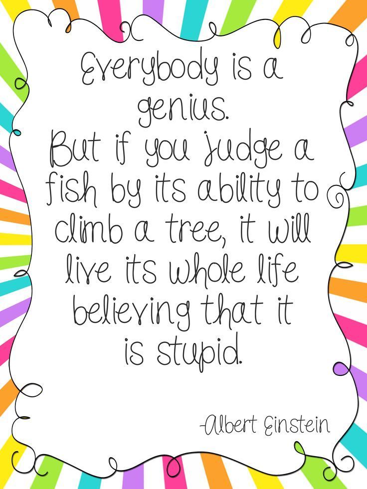 Everybody is a genius. But if you judge a fish by its ability to climb a tree, it will live its whole life believing it is stupid. ~Einstein